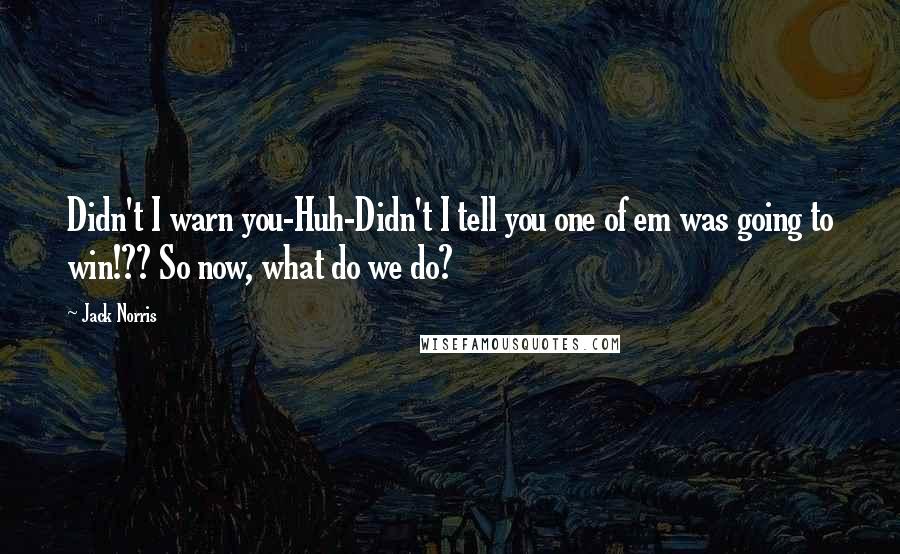 Jack Norris Quotes: Didn't I warn you-Huh-Didn't I tell you one of em was going to win!?? So now, what do we do?