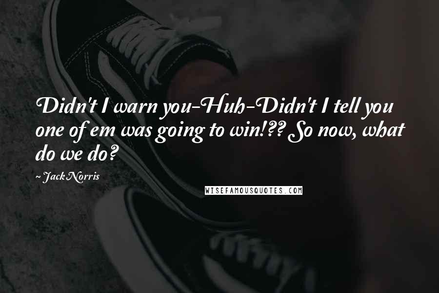 Jack Norris Quotes: Didn't I warn you-Huh-Didn't I tell you one of em was going to win!?? So now, what do we do?