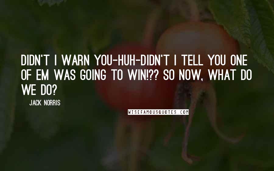 Jack Norris Quotes: Didn't I warn you-Huh-Didn't I tell you one of em was going to win!?? So now, what do we do?