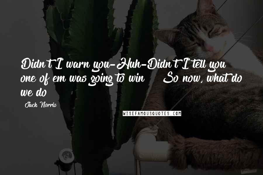 Jack Norris Quotes: Didn't I warn you-Huh-Didn't I tell you one of em was going to win!?? So now, what do we do?
