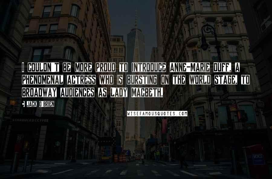 Jack O'Brien Quotes: I couldn't be more proud to introduce Anne-Marie Duff, a phenomenal actress who is bursting on the world stage, to Broadway audiences as Lady Macbeth.