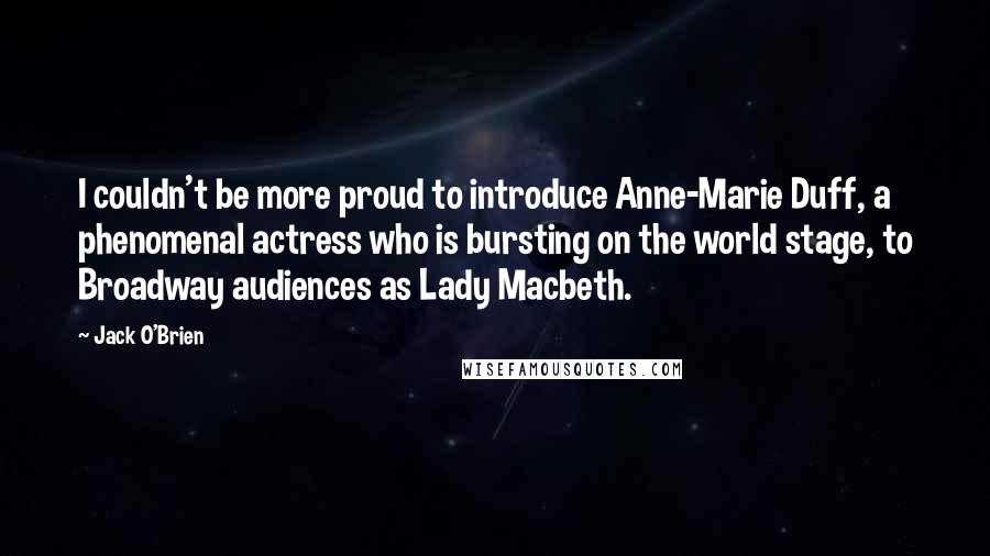 Jack O'Brien Quotes: I couldn't be more proud to introduce Anne-Marie Duff, a phenomenal actress who is bursting on the world stage, to Broadway audiences as Lady Macbeth.