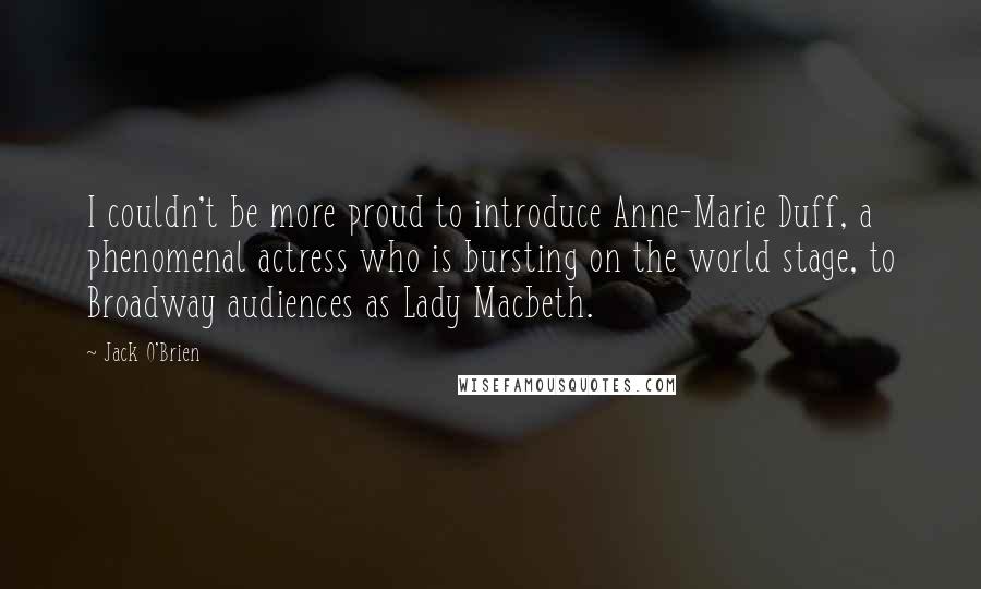 Jack O'Brien Quotes: I couldn't be more proud to introduce Anne-Marie Duff, a phenomenal actress who is bursting on the world stage, to Broadway audiences as Lady Macbeth.