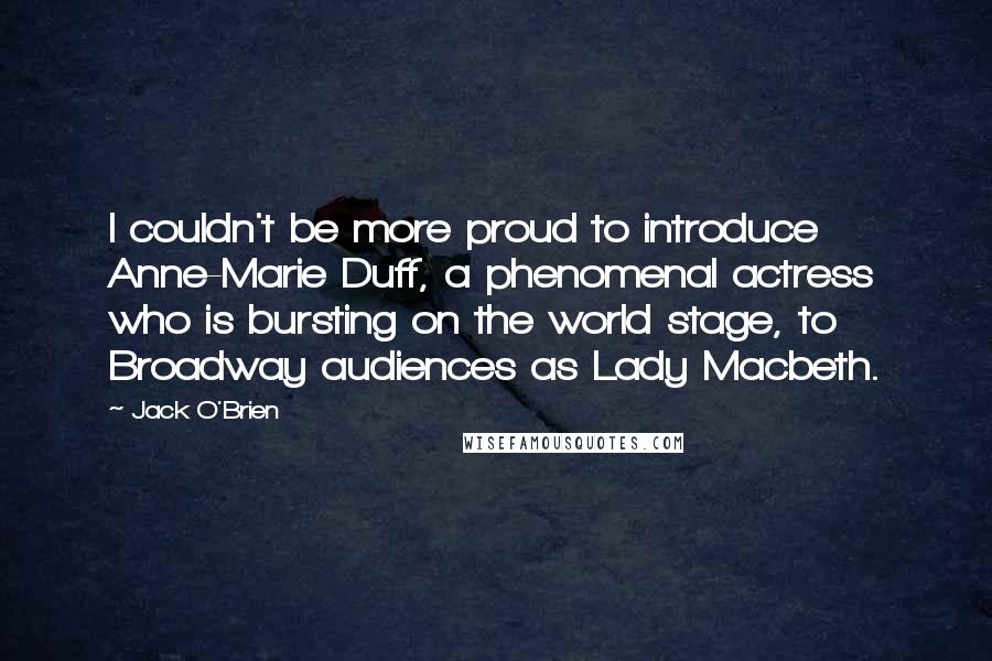 Jack O'Brien Quotes: I couldn't be more proud to introduce Anne-Marie Duff, a phenomenal actress who is bursting on the world stage, to Broadway audiences as Lady Macbeth.