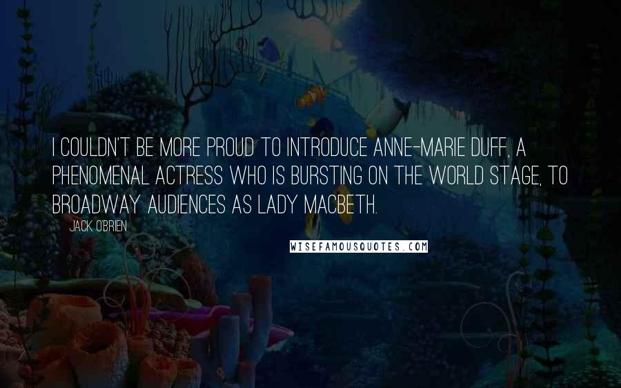 Jack O'Brien Quotes: I couldn't be more proud to introduce Anne-Marie Duff, a phenomenal actress who is bursting on the world stage, to Broadway audiences as Lady Macbeth.