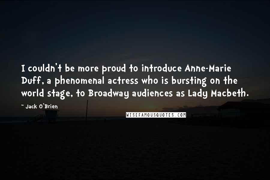 Jack O'Brien Quotes: I couldn't be more proud to introduce Anne-Marie Duff, a phenomenal actress who is bursting on the world stage, to Broadway audiences as Lady Macbeth.