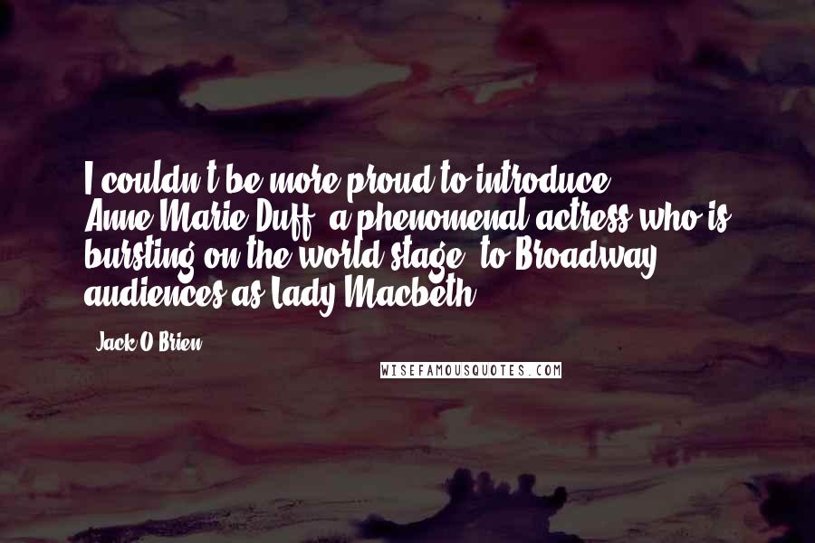 Jack O'Brien Quotes: I couldn't be more proud to introduce Anne-Marie Duff, a phenomenal actress who is bursting on the world stage, to Broadway audiences as Lady Macbeth.