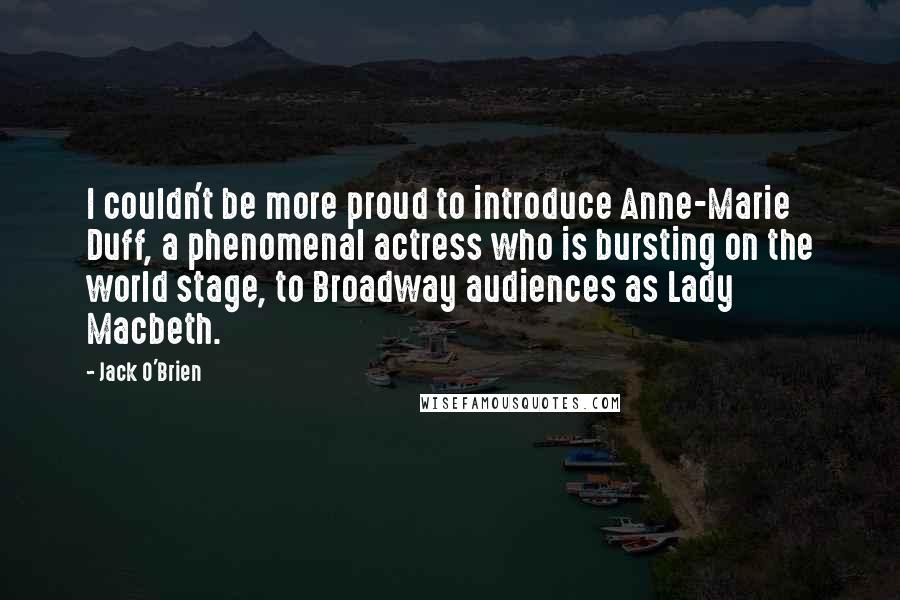 Jack O'Brien Quotes: I couldn't be more proud to introduce Anne-Marie Duff, a phenomenal actress who is bursting on the world stage, to Broadway audiences as Lady Macbeth.