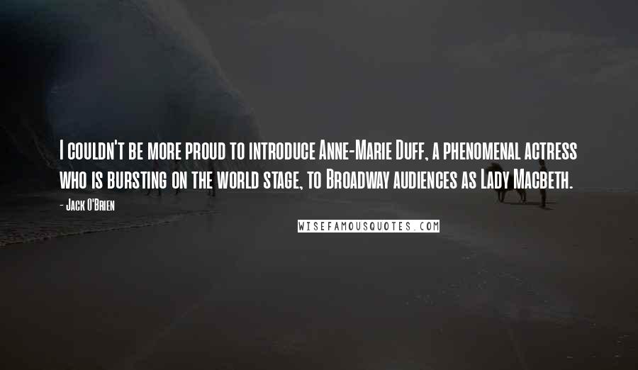Jack O'Brien Quotes: I couldn't be more proud to introduce Anne-Marie Duff, a phenomenal actress who is bursting on the world stage, to Broadway audiences as Lady Macbeth.