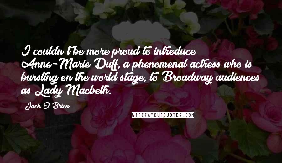 Jack O'Brien Quotes: I couldn't be more proud to introduce Anne-Marie Duff, a phenomenal actress who is bursting on the world stage, to Broadway audiences as Lady Macbeth.