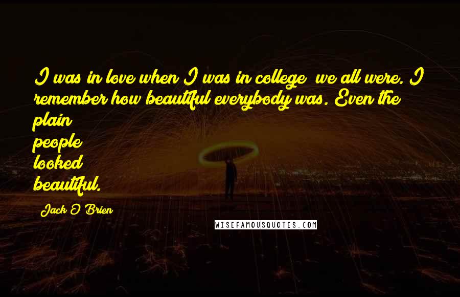 Jack O'Brien Quotes: I was in love when I was in college; we all were. I remember how beautiful everybody was. Even the plain people looked beautiful.