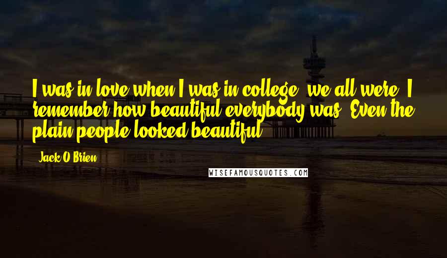 Jack O'Brien Quotes: I was in love when I was in college; we all were. I remember how beautiful everybody was. Even the plain people looked beautiful.