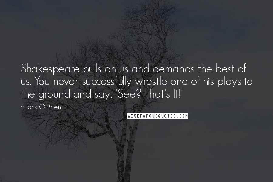 Jack O'Brien Quotes: Shakespeare pulls on us and demands the best of us. You never successfully wrestle one of his plays to the ground and say, 'See? That's It!'