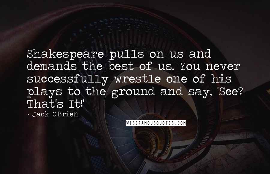Jack O'Brien Quotes: Shakespeare pulls on us and demands the best of us. You never successfully wrestle one of his plays to the ground and say, 'See? That's It!'