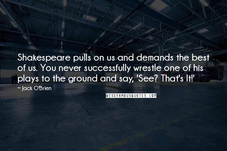 Jack O'Brien Quotes: Shakespeare pulls on us and demands the best of us. You never successfully wrestle one of his plays to the ground and say, 'See? That's It!'