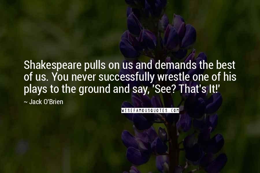 Jack O'Brien Quotes: Shakespeare pulls on us and demands the best of us. You never successfully wrestle one of his plays to the ground and say, 'See? That's It!'
