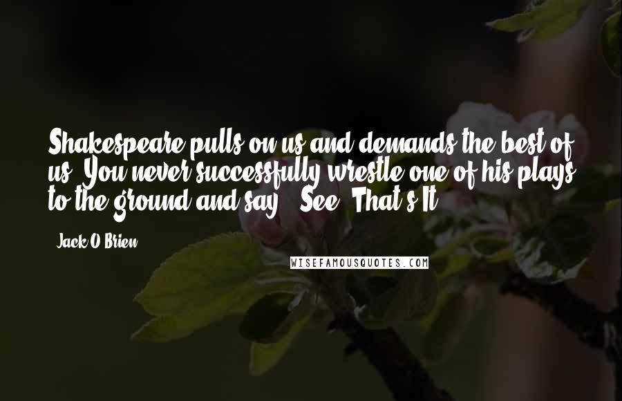 Jack O'Brien Quotes: Shakespeare pulls on us and demands the best of us. You never successfully wrestle one of his plays to the ground and say, 'See? That's It!'