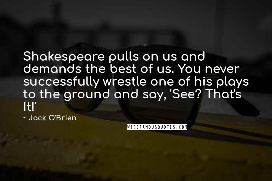 Jack O'Brien Quotes: Shakespeare pulls on us and demands the best of us. You never successfully wrestle one of his plays to the ground and say, 'See? That's It!'