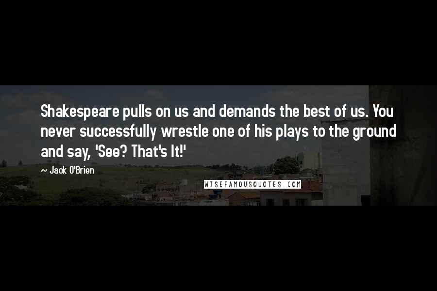 Jack O'Brien Quotes: Shakespeare pulls on us and demands the best of us. You never successfully wrestle one of his plays to the ground and say, 'See? That's It!'