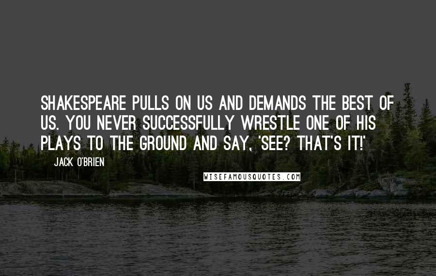 Jack O'Brien Quotes: Shakespeare pulls on us and demands the best of us. You never successfully wrestle one of his plays to the ground and say, 'See? That's It!'