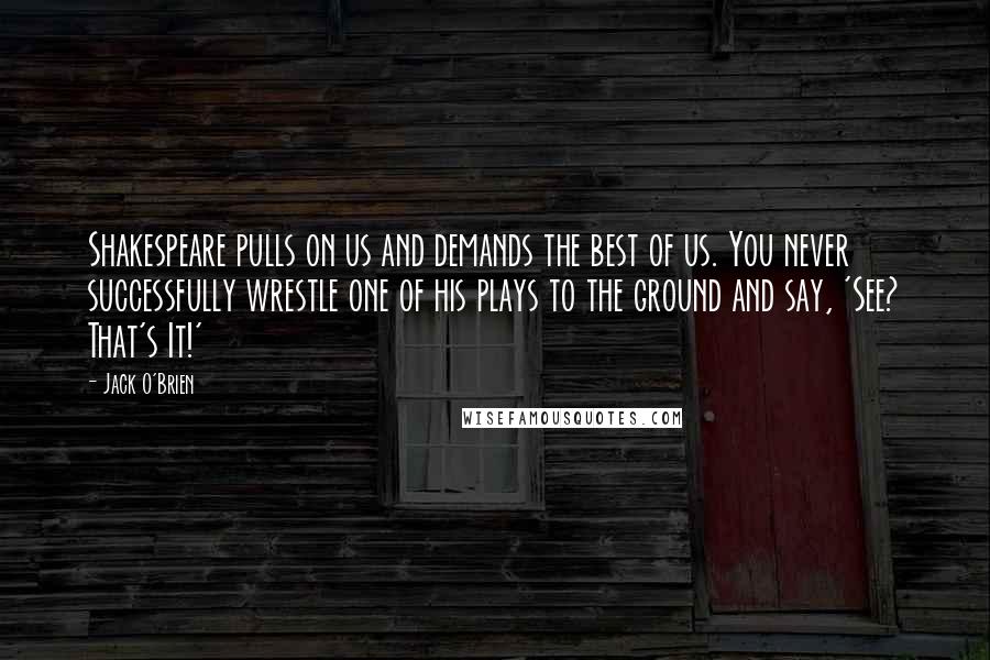 Jack O'Brien Quotes: Shakespeare pulls on us and demands the best of us. You never successfully wrestle one of his plays to the ground and say, 'See? That's It!'