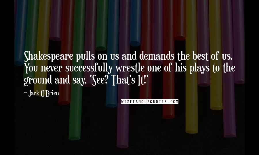 Jack O'Brien Quotes: Shakespeare pulls on us and demands the best of us. You never successfully wrestle one of his plays to the ground and say, 'See? That's It!'