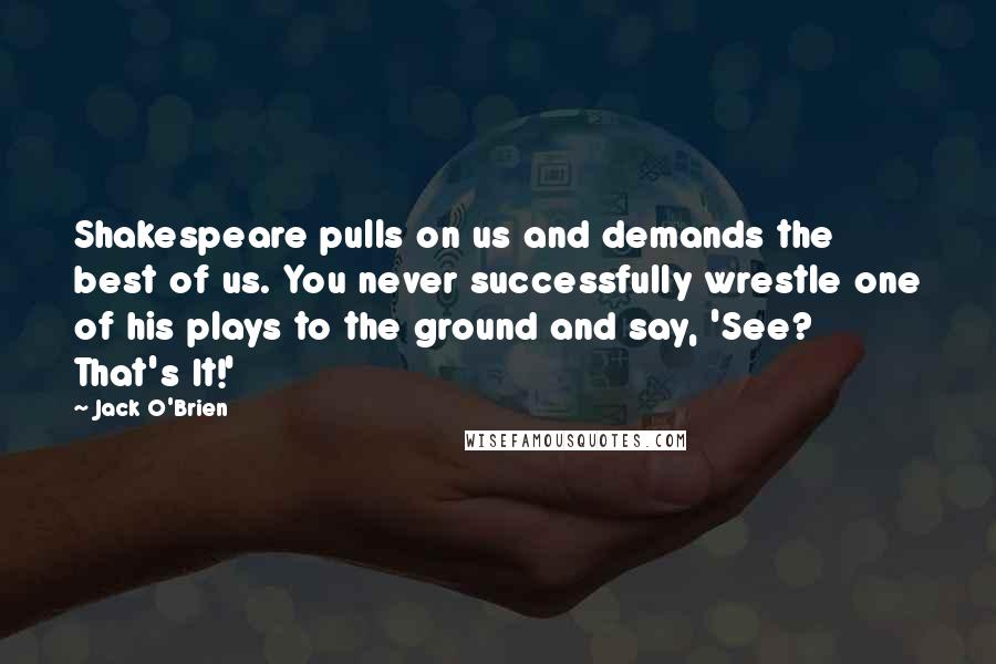 Jack O'Brien Quotes: Shakespeare pulls on us and demands the best of us. You never successfully wrestle one of his plays to the ground and say, 'See? That's It!'