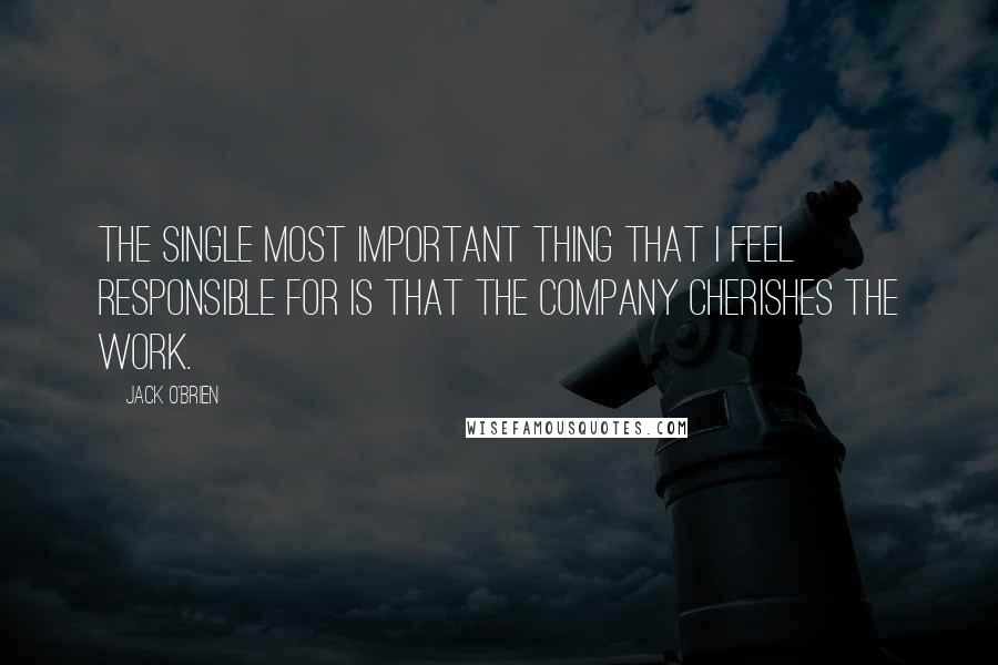 Jack O'Brien Quotes: The single most important thing that I feel responsible for is that the company cherishes the work.