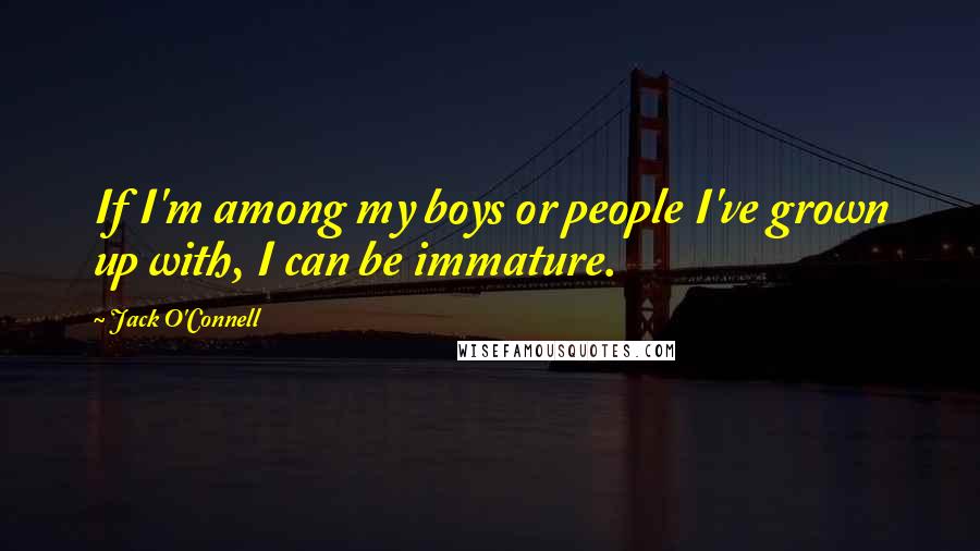 Jack O'Connell Quotes: If I'm among my boys or people I've grown up with, I can be immature.