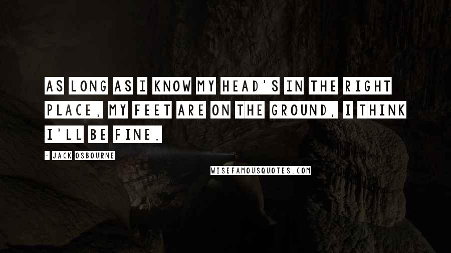 Jack Osbourne Quotes: As long as I know my head's in the right place, my feet are on the ground, I think I'll be fine.