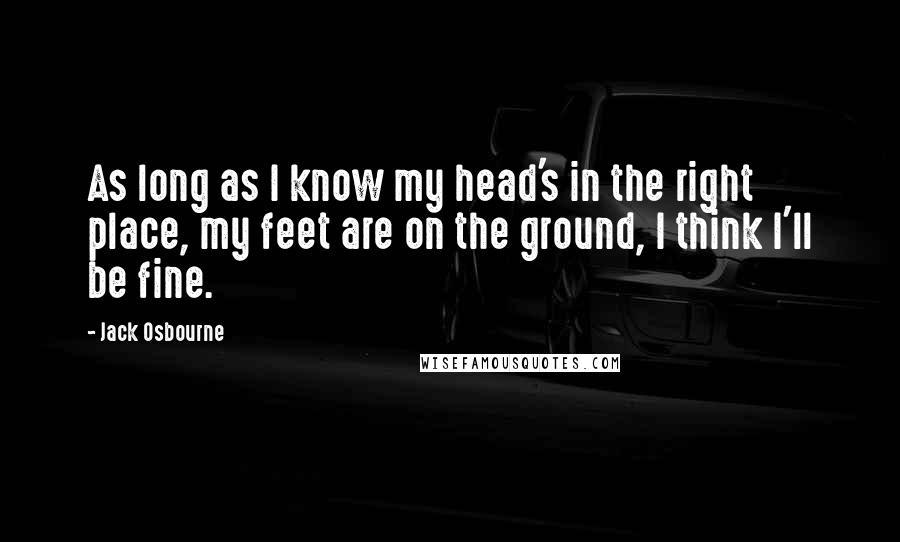 Jack Osbourne Quotes: As long as I know my head's in the right place, my feet are on the ground, I think I'll be fine.