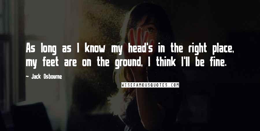 Jack Osbourne Quotes: As long as I know my head's in the right place, my feet are on the ground, I think I'll be fine.