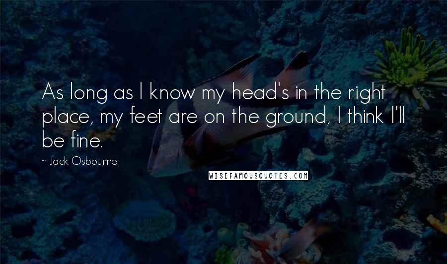 Jack Osbourne Quotes: As long as I know my head's in the right place, my feet are on the ground, I think I'll be fine.