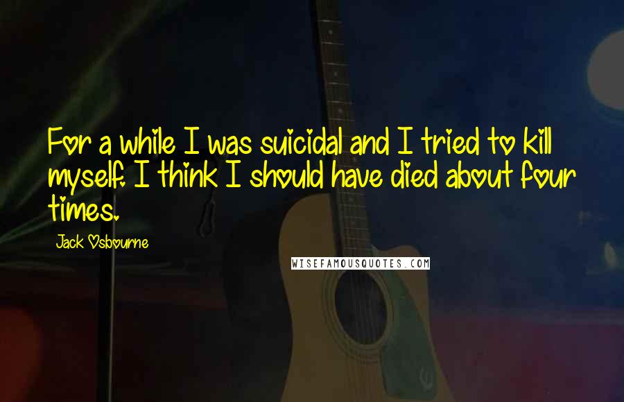 Jack Osbourne Quotes: For a while I was suicidal and I tried to kill myself. I think I should have died about four times.