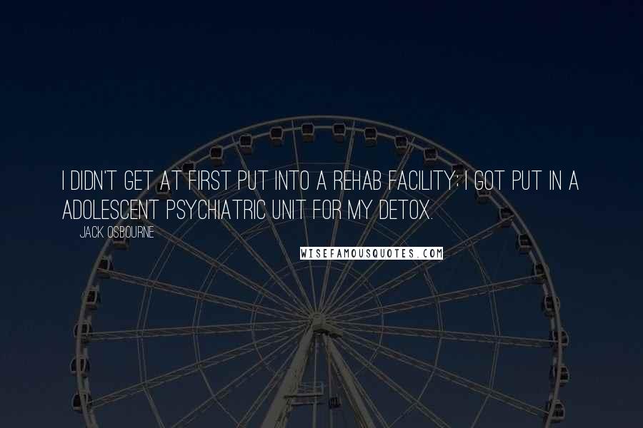 Jack Osbourne Quotes: I didn't get at first put into a rehab facility; I got put in a adolescent psychiatric unit for my detox.