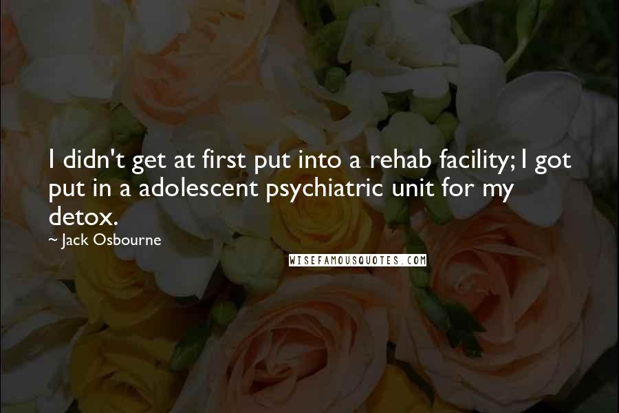 Jack Osbourne Quotes: I didn't get at first put into a rehab facility; I got put in a adolescent psychiatric unit for my detox.