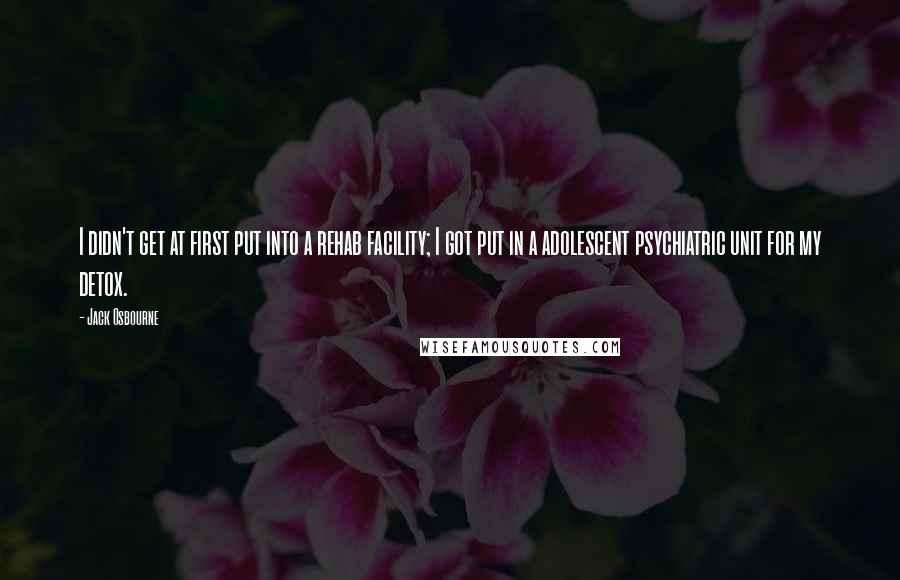 Jack Osbourne Quotes: I didn't get at first put into a rehab facility; I got put in a adolescent psychiatric unit for my detox.