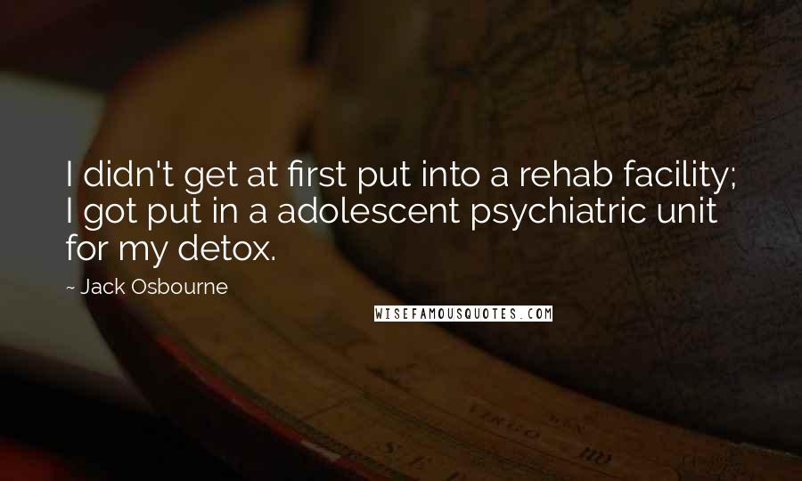 Jack Osbourne Quotes: I didn't get at first put into a rehab facility; I got put in a adolescent psychiatric unit for my detox.