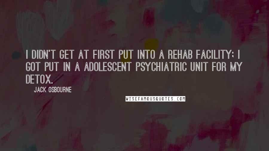 Jack Osbourne Quotes: I didn't get at first put into a rehab facility; I got put in a adolescent psychiatric unit for my detox.