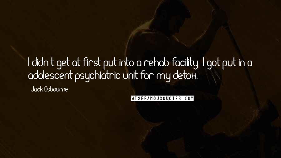 Jack Osbourne Quotes: I didn't get at first put into a rehab facility; I got put in a adolescent psychiatric unit for my detox.