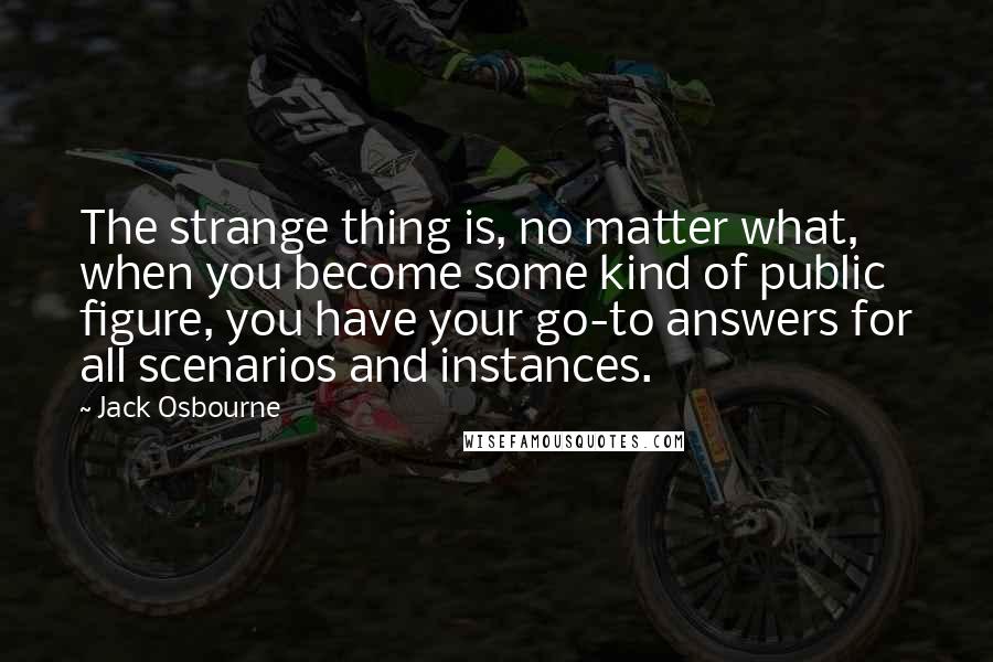Jack Osbourne Quotes: The strange thing is, no matter what, when you become some kind of public figure, you have your go-to answers for all scenarios and instances.