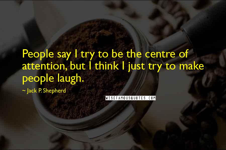 Jack P. Shepherd Quotes: People say I try to be the centre of attention, but I think I just try to make people laugh.