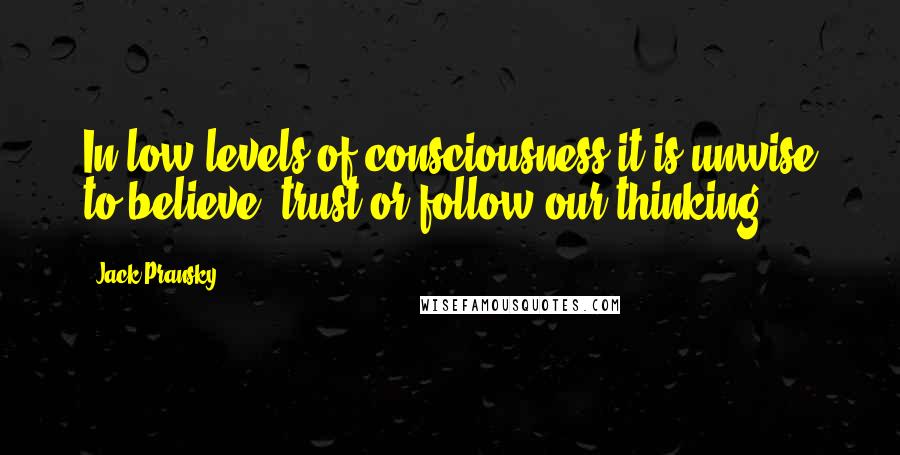 Jack Pransky Quotes: In low levels of consciousness it is unwise to believe, trust or follow our thinking