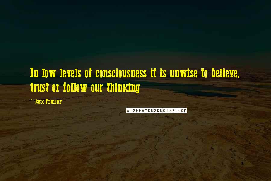 Jack Pransky Quotes: In low levels of consciousness it is unwise to believe, trust or follow our thinking