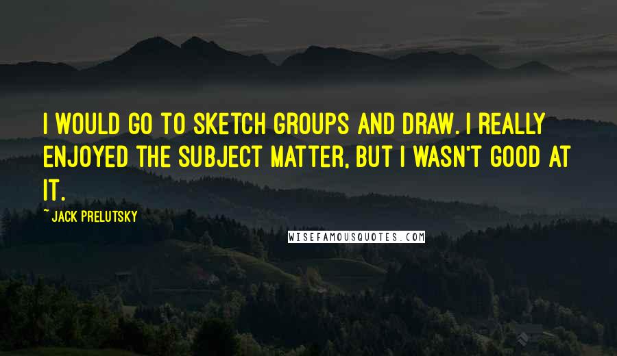 Jack Prelutsky Quotes: I would go to sketch groups and draw. I really enjoyed the subject matter, but I wasn't good at it.