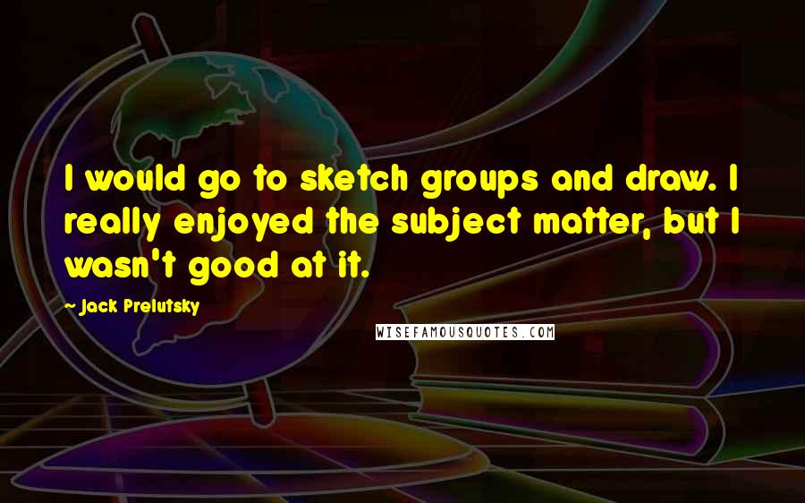 Jack Prelutsky Quotes: I would go to sketch groups and draw. I really enjoyed the subject matter, but I wasn't good at it.