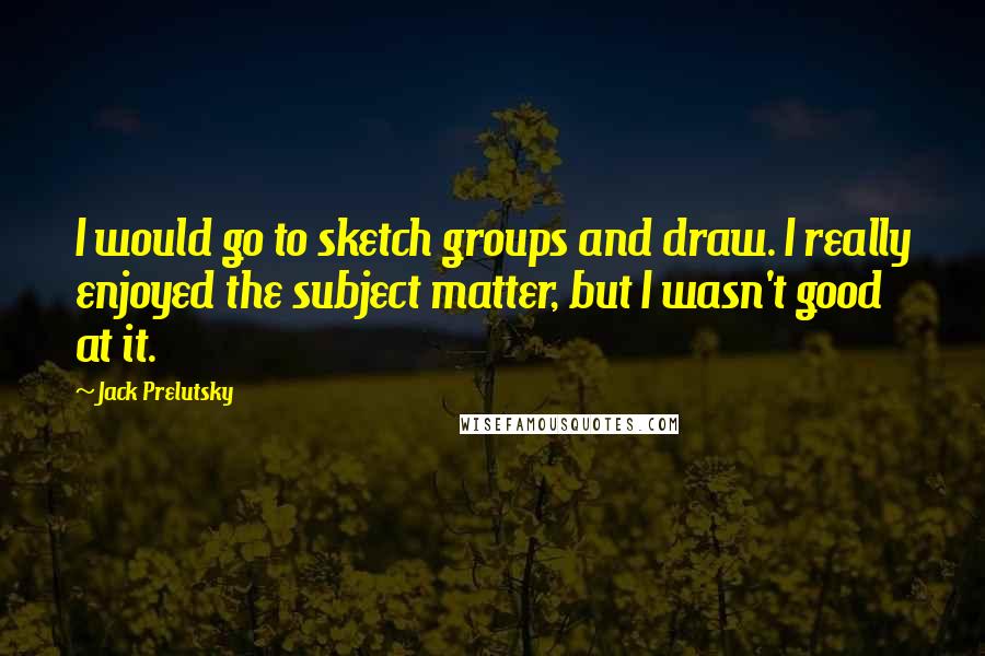 Jack Prelutsky Quotes: I would go to sketch groups and draw. I really enjoyed the subject matter, but I wasn't good at it.