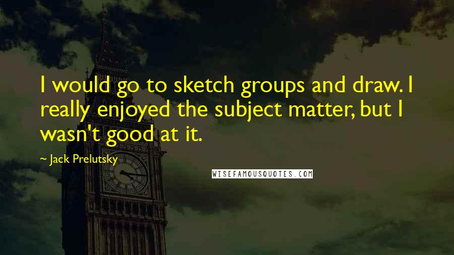 Jack Prelutsky Quotes: I would go to sketch groups and draw. I really enjoyed the subject matter, but I wasn't good at it.