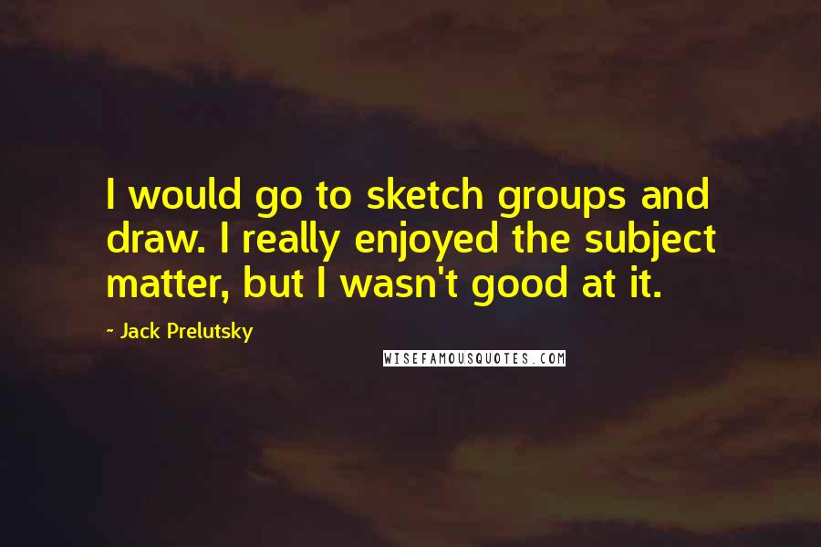 Jack Prelutsky Quotes: I would go to sketch groups and draw. I really enjoyed the subject matter, but I wasn't good at it.