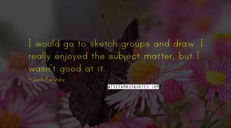 Jack Prelutsky Quotes: I would go to sketch groups and draw. I really enjoyed the subject matter, but I wasn't good at it.
